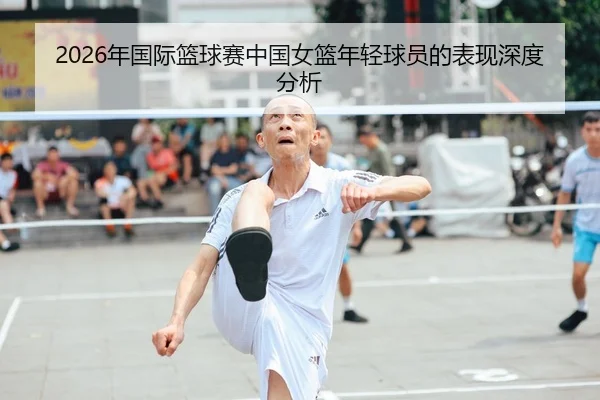 2026年国际篮球赛中国女篮年轻球员的表现深度分析