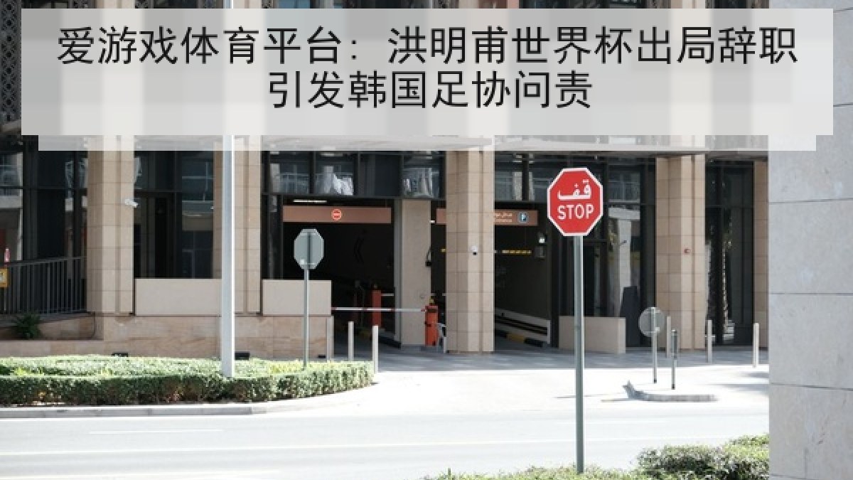 爱游戏体育平台: 洪明甫世界杯出局辞职引发韩国足协问责