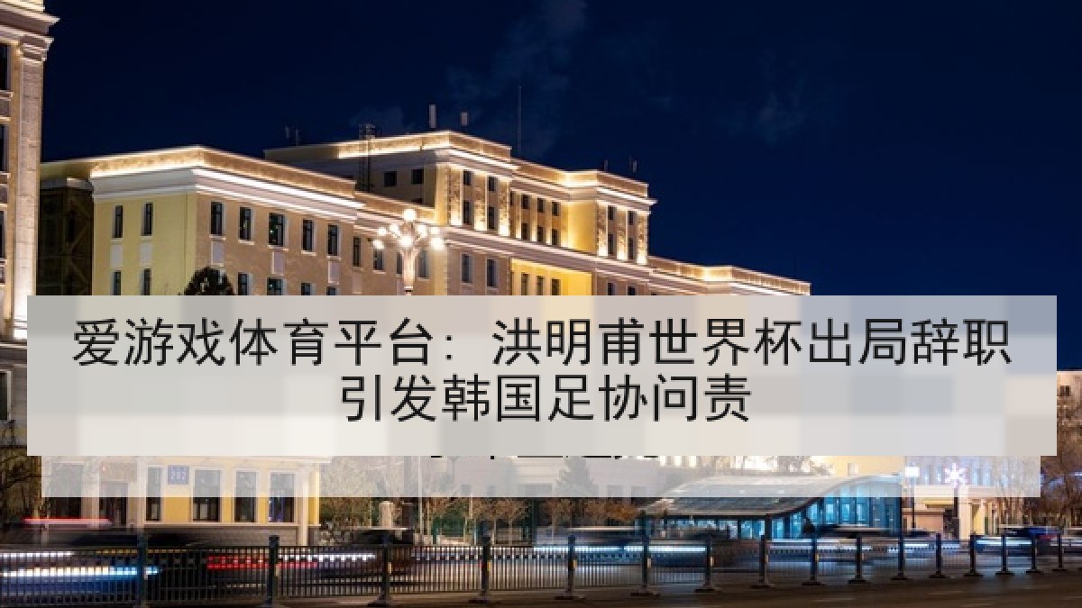 爱游戏体育平台: 洪明甫世界杯出局辞职引发韩国足协问责