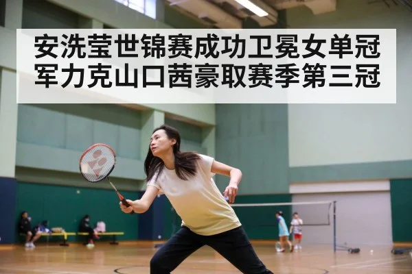 安洗莹世锦赛成功卫冕女单冠军力克山口茜豪取赛季第三冠